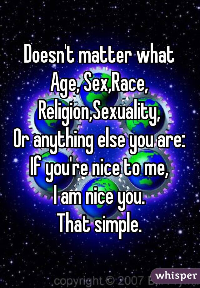 Doesn't matter what 
Age, Sex,Race,
Religion,Sexuality,
Or anything else you are:
If you're nice to me, 
I am nice you.
That simple.
