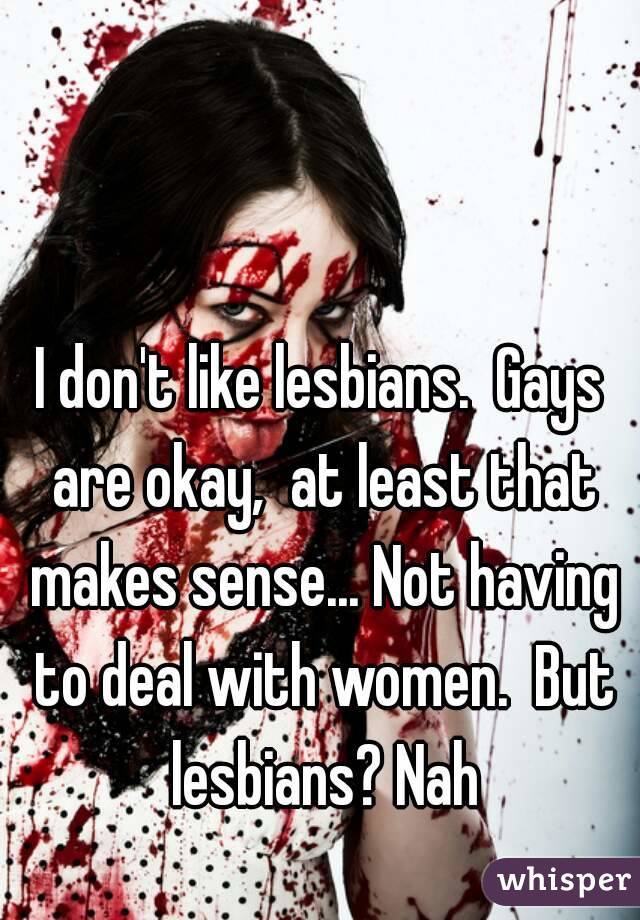 I don't like lesbians.  Gays are okay,  at least that makes sense... Not having to deal with women.  But lesbians? Nah