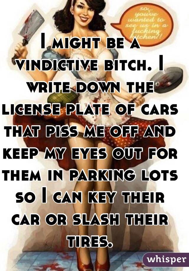 I might be a vindictive bitch. I write down the license plate of cars that piss me off and keep my eyes out for them in parking lots so I can key their car or slash their tires.