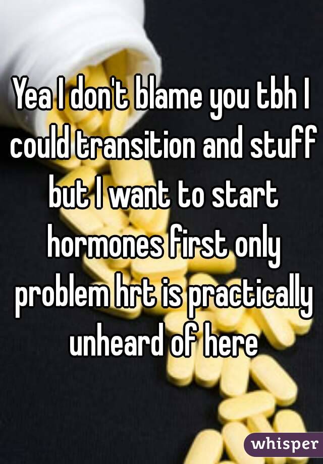 Yea I don't blame you tbh I could transition and stuff but I want to start hormones first only problem hrt is practically unheard of here