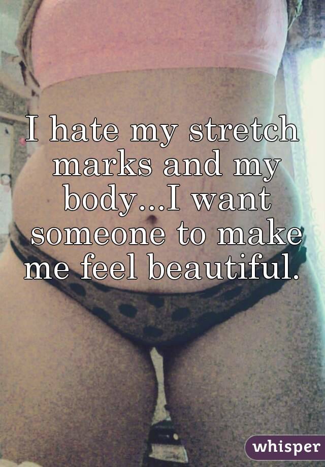 I hate my stretch marks and my body...I want someone to make me feel beautiful. 
