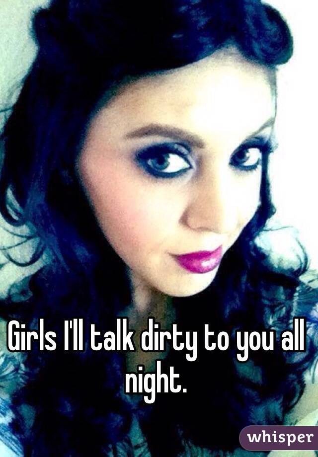 Girls I'll talk dirty to you all night.