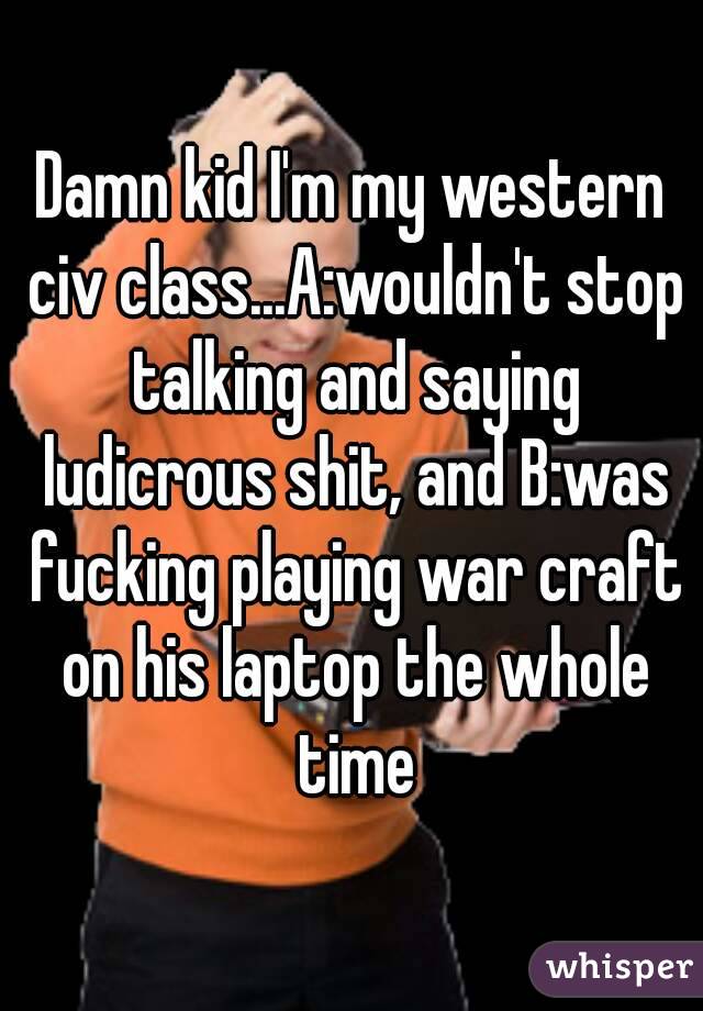 Damn kid I'm my western civ class...A:wouldn't stop talking and saying ludicrous shit, and B:was fucking playing war craft on his laptop the whole time