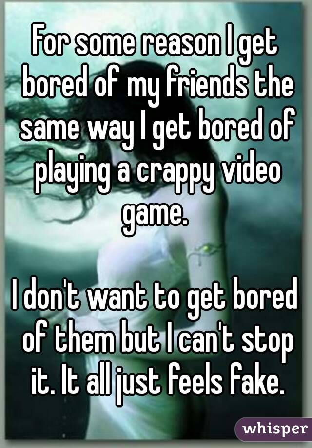 For some reason I get bored of my friends the same way I get bored of playing a crappy video game. 

I don't want to get bored of them but I can't stop it. It all just feels fake.