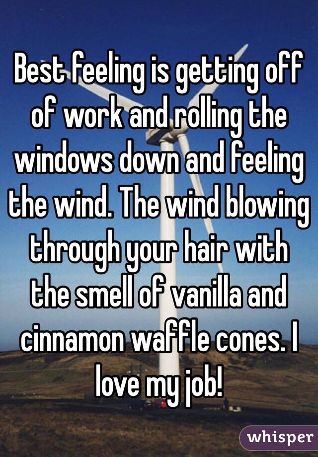 Best feeling is getting off of work and rolling the windows down and feeling the wind. The wind blowing through your hair with the smell of vanilla and cinnamon waffle cones. I love my job!