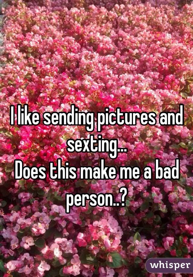 I like sending pictures and sexting...
Does this make me a bad person..?