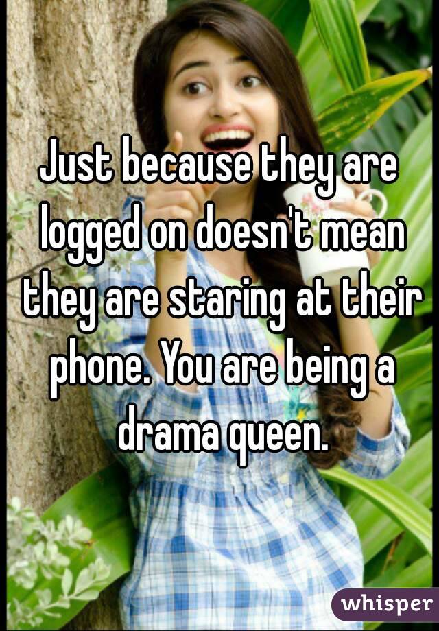 Just because they are logged on doesn't mean they are staring at their phone. You are being a drama queen.