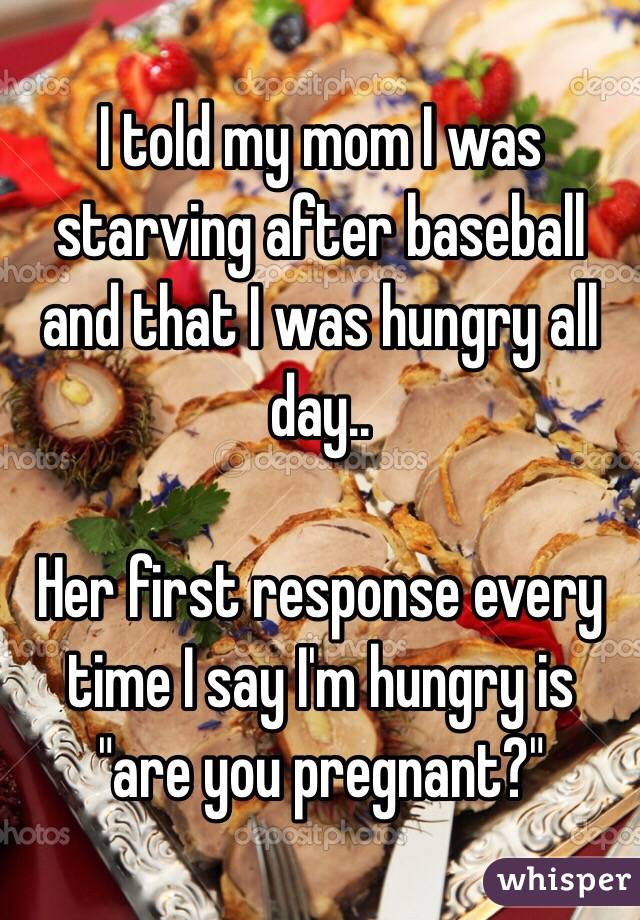 I told my mom I was starving after baseball and that I was hungry all day..

Her first response every time I say I'm hungry is "are you pregnant?"