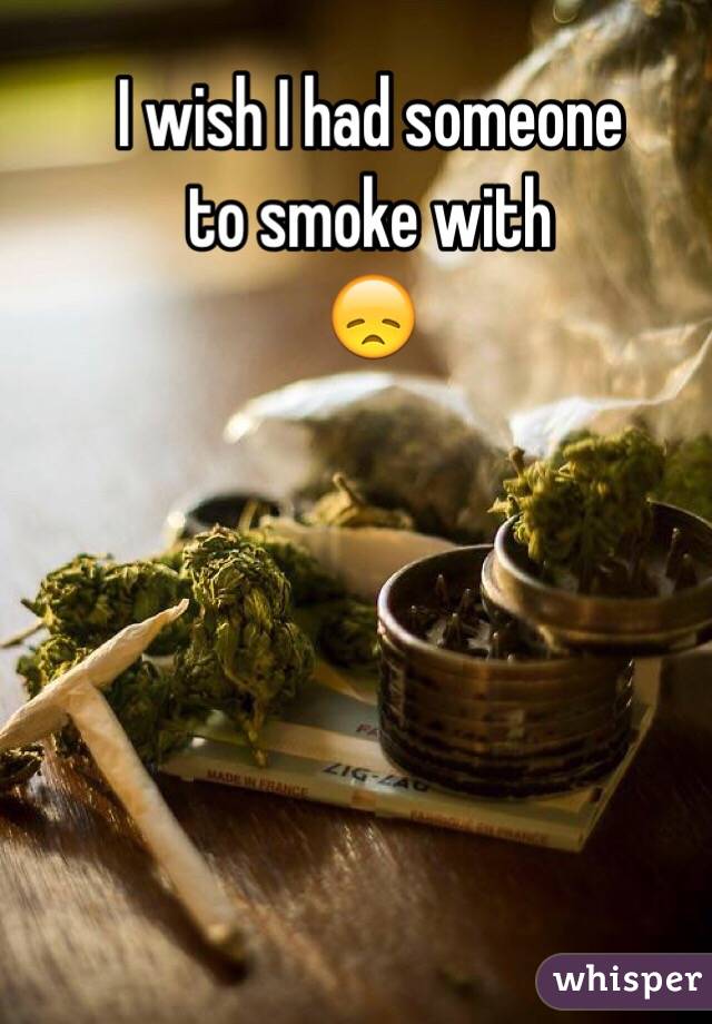 I wish I had someone
to smoke with
😞