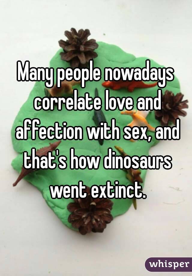Many people nowadays correlate love and affection with sex, and that's how dinosaurs went extinct.