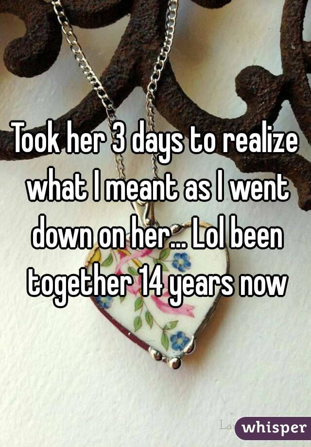 Took her 3 days to realize what I meant as I went down on her... Lol been together 14 years now
