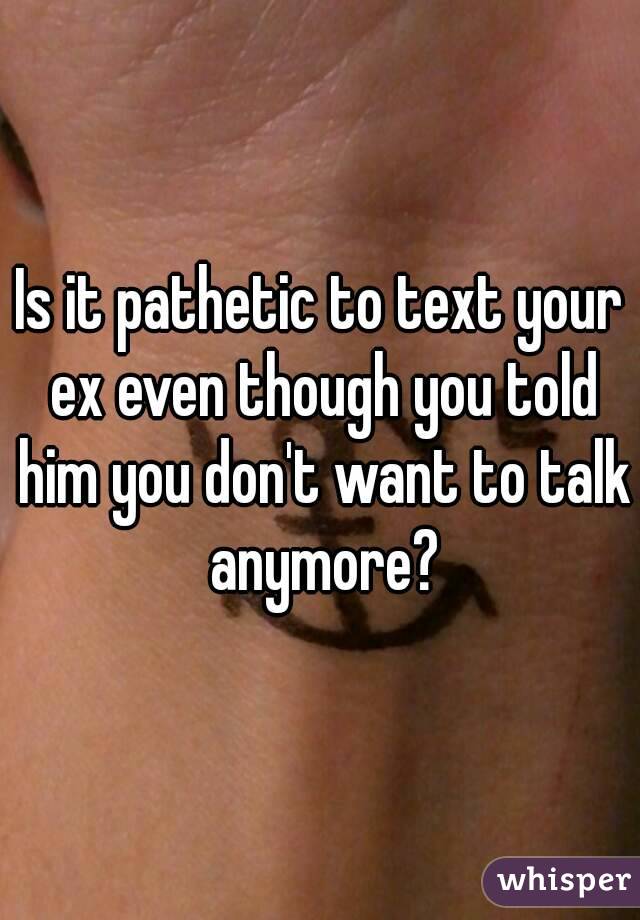 Is it pathetic to text your ex even though you told him you don't want to talk anymore?