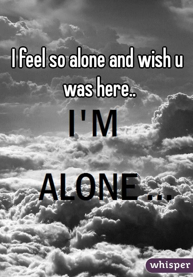 I feel so alone and wish u was here..