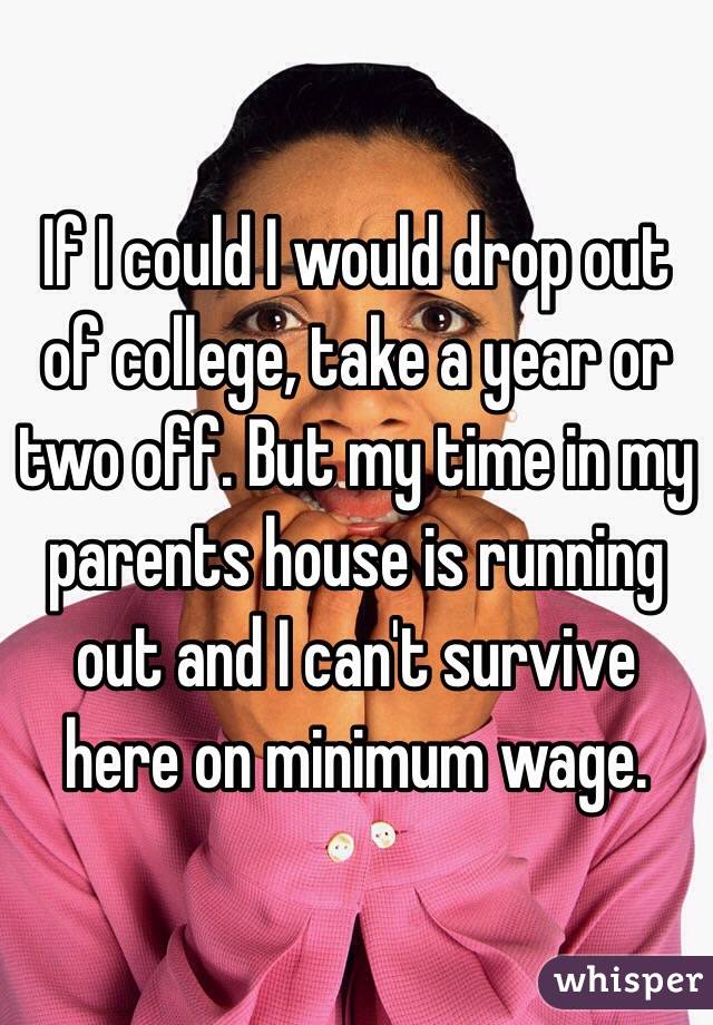 If I could I would drop out of college, take a year or two off. But my time in my parents house is running out and I can't survive here on minimum wage. 