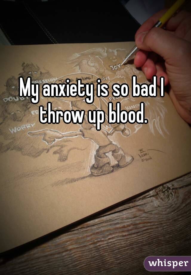 My anxiety is so bad I throw up blood.