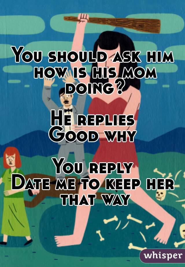 You should ask him how is his mom doing?

He replies
Good why

You reply
Date me to keep her that way