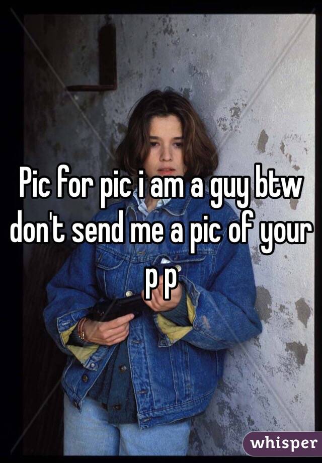 Pic for pic i am a guy btw don't send me a pic of your p p 
