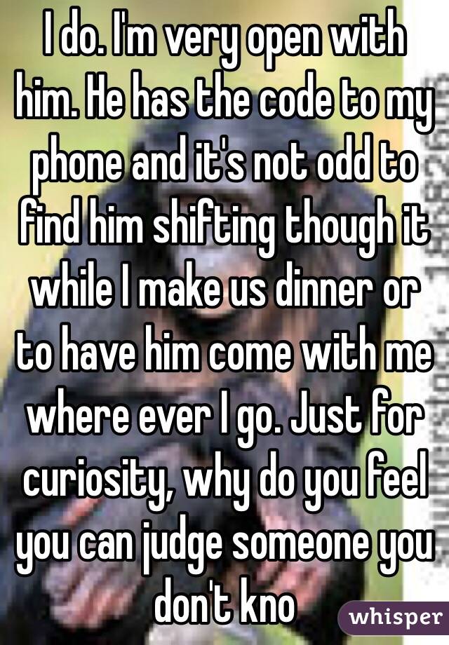 I do. I'm very open with him. He has the code to my phone and it's not odd to find him shifting though it while I make us dinner or to have him come with me where ever I go. Just for curiosity, why do you feel you can judge someone you don't kno