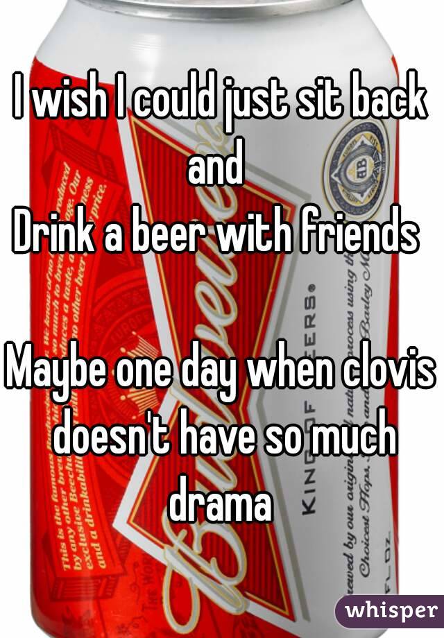 I wish I could just sit back and  
Drink a beer with friends 

Maybe one day when clovis doesn't have so much drama 