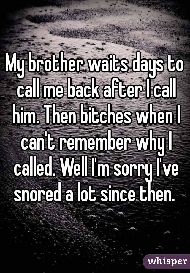 My brother waits days to call me back after I call him. Then bitches when I can't remember why I called. Well I'm sorry I've snored a lot since then. 