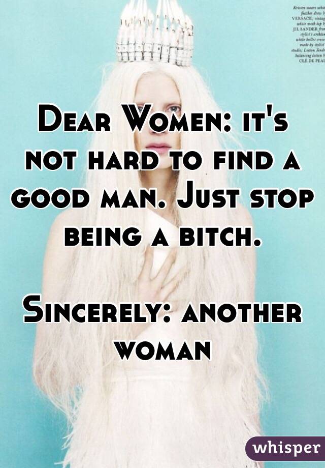 Dear Women: it's not hard to find a good man. Just stop being a bitch. 

Sincerely: another woman