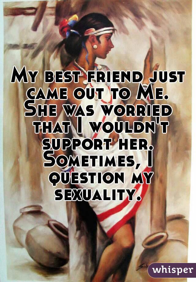 My best friend just came out to Me. 
She was worried that I wouldn't support her. 
Sometimes, I question my sexuality. 
