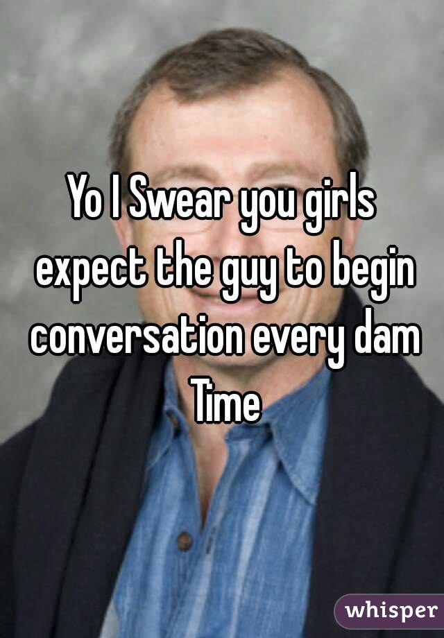 Yo I Swear you girls expect the guy to begin conversation every dam Time