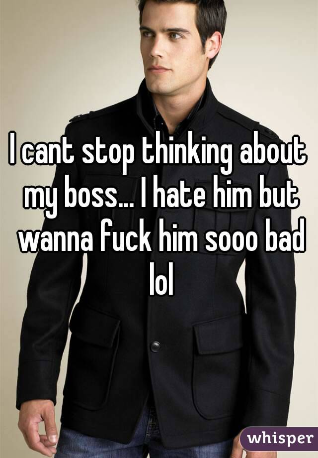 I cant stop thinking about my boss... I hate him but wanna fuck him sooo bad lol