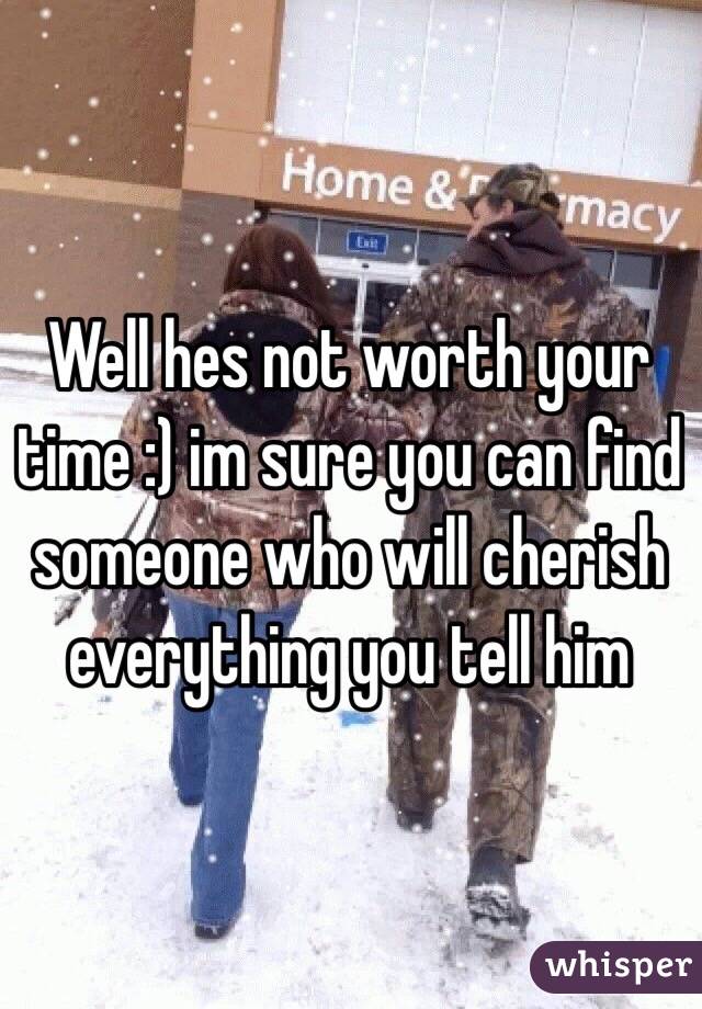 Well hes not worth your time :) im sure you can find someone who will cherish everything you tell him