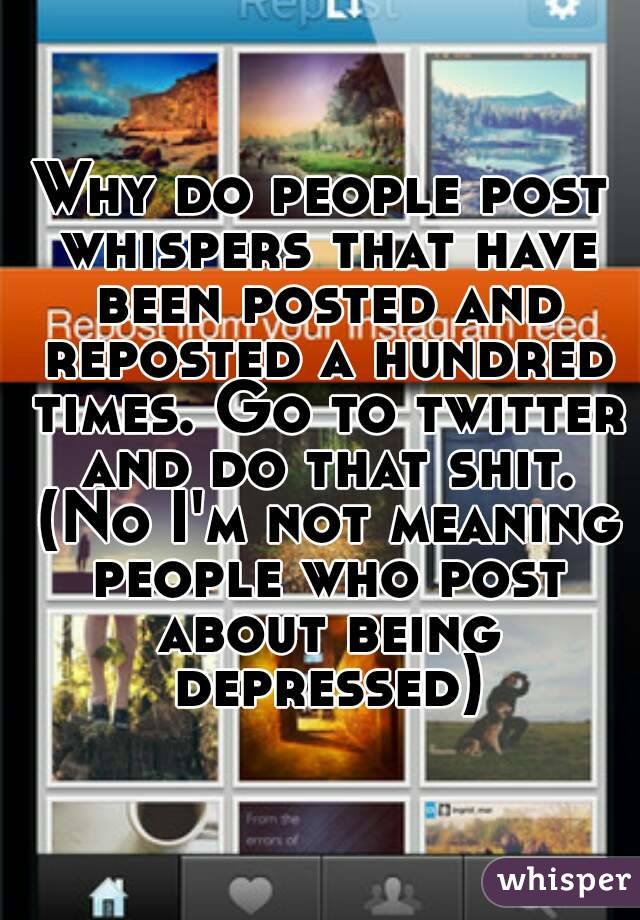 Why do people post whispers that have been posted and reposted a hundred times. Go to twitter and do that shit. (No I'm not meaning people who post about being depressed)