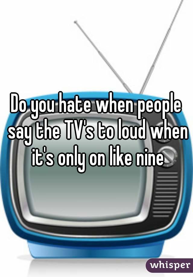 Do you hate when people say the TV's to loud when it's only on like nine
