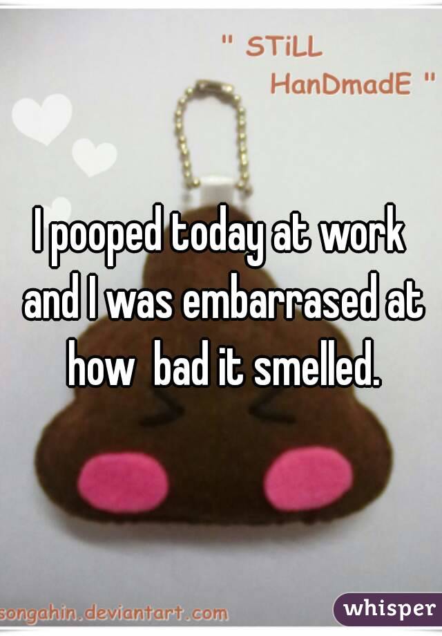 I pooped today at work and I was embarrased at how  bad it smelled.