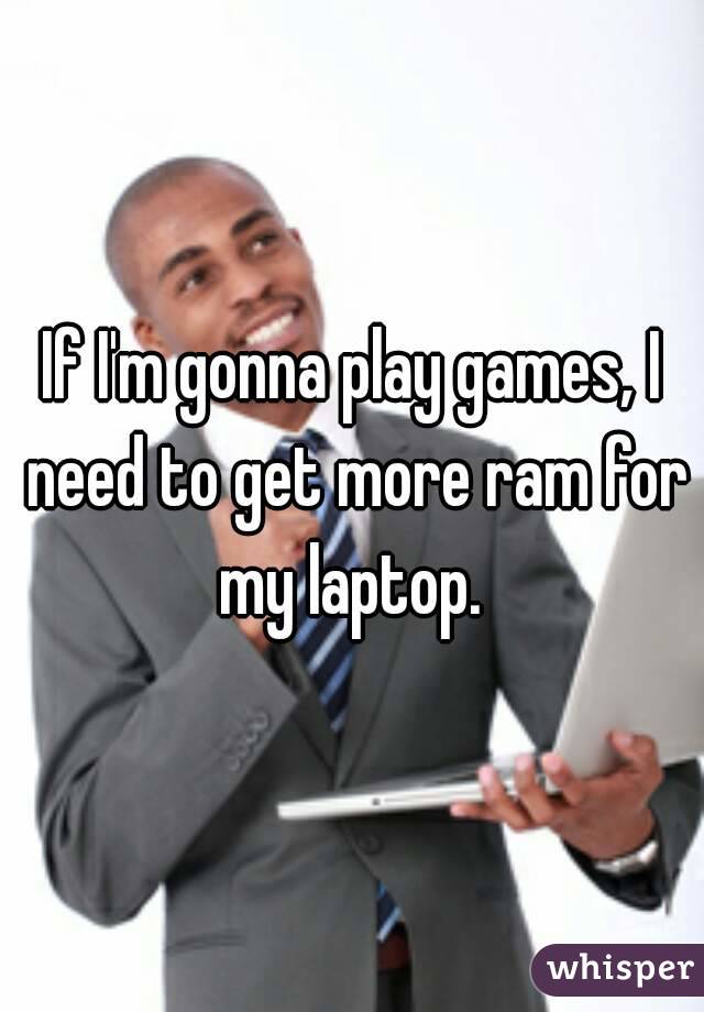 If I'm gonna play games, I need to get more ram for my laptop. 
