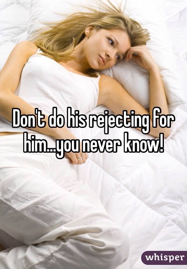Don't do his rejecting for him...you never know!