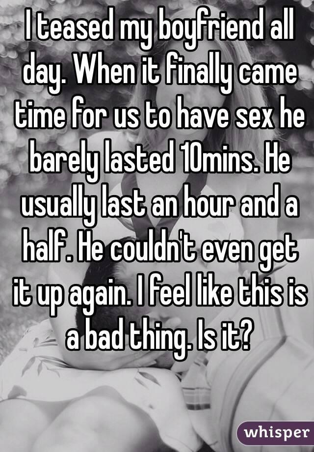 I teased my boyfriend all day. When it finally came time for us to have sex he barely lasted 10mins. He usually last an hour and a half. He couldn't even get it up again. I feel like this is a bad thing. Is it? 