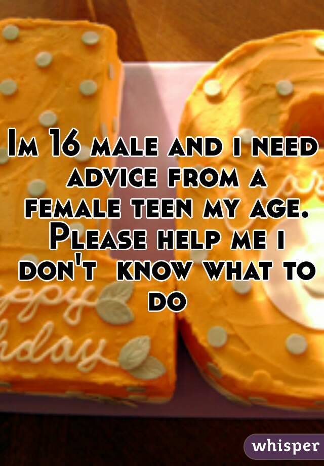Im 16 male and i need advice from a female teen my age. Please help me i don't  know what to do