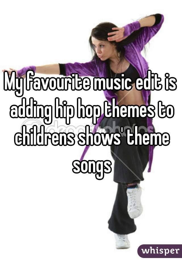 My favourite music edit is adding hip hop themes to childrens shows' theme songs