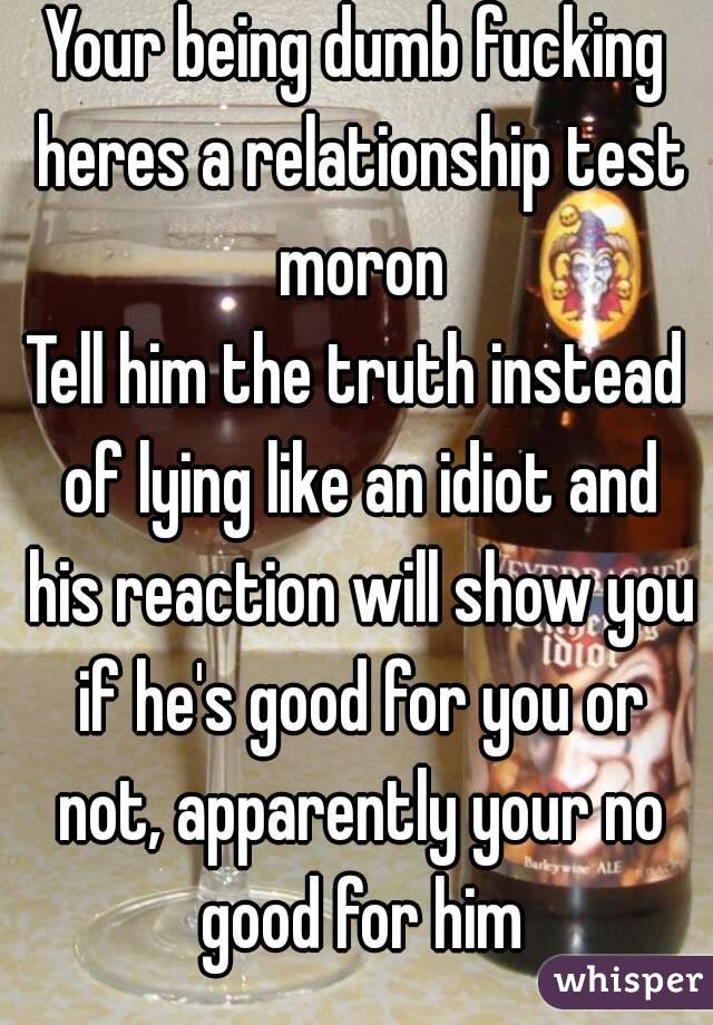 Your being dumb fucking heres a relationship test moron
Tell him the truth instead of lying like an idiot and his reaction will show you if he's good for you or not, apparently your no good for him