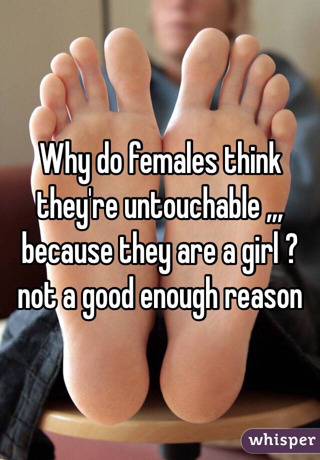 Why do females think they're untouchable ,,, because they are a girl ? not a good enough reason 