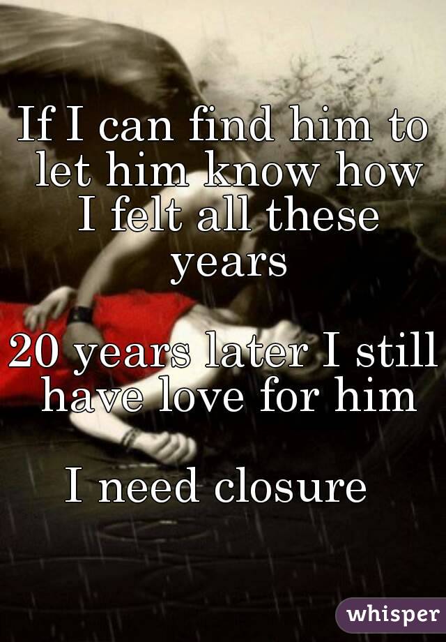 If I can find him to let him know how I felt all these years

20 years later I still have love for him

I need closure 
