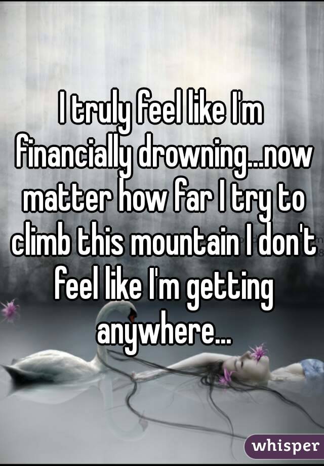 I truly feel like I'm financially drowning...now matter how far I try to climb this mountain I don't feel like I'm getting anywhere...