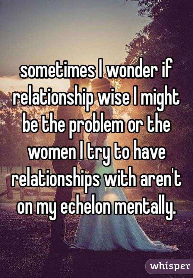 sometimes I wonder if relationship wise I might be the problem or the women I try to have relationships with aren't on my echelon mentally.