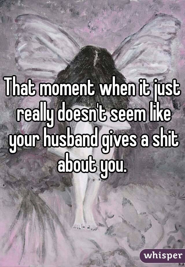 That moment when it just really doesn't seem like your husband gives a shit about you. 