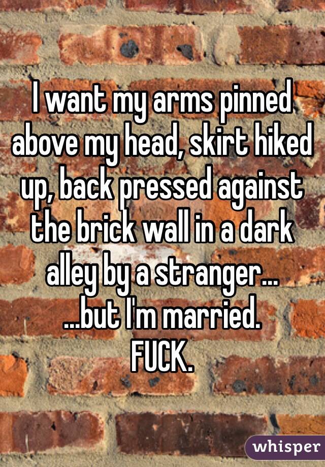 I want my arms pinned above my head, skirt hiked up, back pressed against the brick wall in a dark alley by a stranger...
...but I'm married.
FUCK.