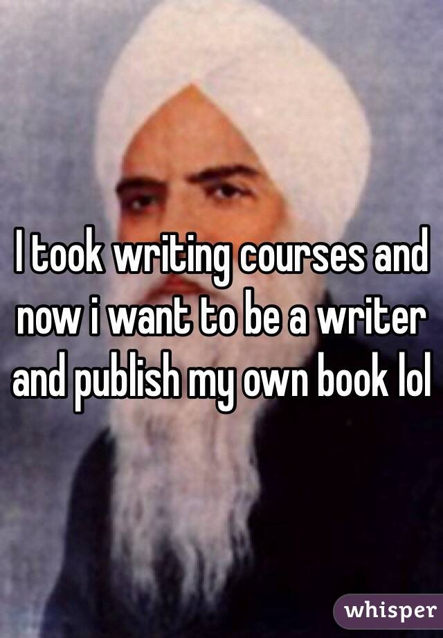 I took writing courses and now i want to be a writer and publish my own book lol 