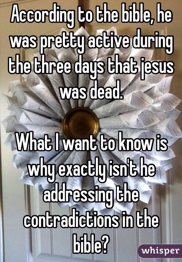 According to the bible, he was pretty active during the three days that jesus was dead.  

What I want to know is why exactly isn't he addressing the contradictions in the bible?