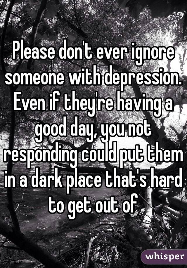 Please don't ever ignore someone with depression. Even if they're having a good day, you not responding could put them in a dark place that's hard to get out of 