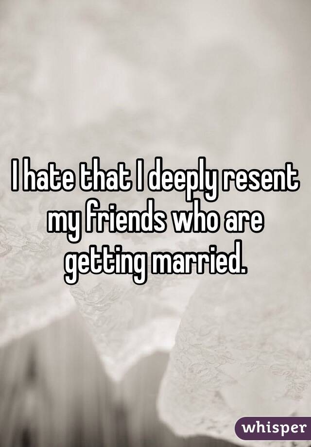 I hate that I deeply resent my friends who are getting married. 