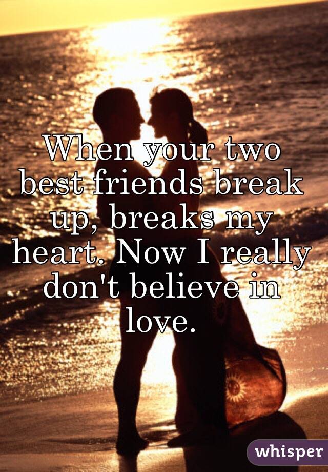 When your two best friends break up, breaks my heart. Now I really don't believe in love.  