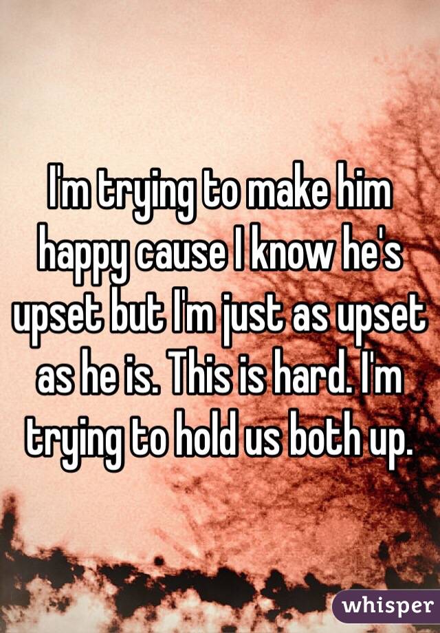 I'm trying to make him happy cause I know he's upset but I'm just as upset as he is. This is hard. I'm trying to hold us both up. 